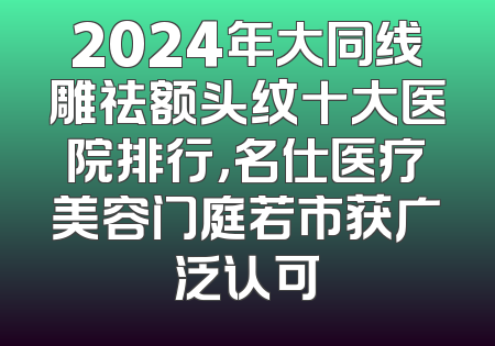2024年大同线雕祛额头纹十大医院排行，名仕医疗美容门庭若市获广泛认可