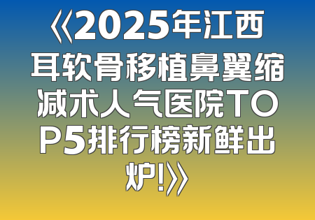 《2025年江西耳软骨移植鼻翼缩减术人气医院TOP5排行榜新鲜出炉！》