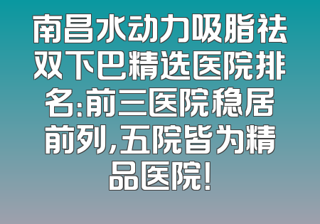 南昌水动力吸脂祛双下巴精选医院排名：前三医院稳居前列，五院皆为精品医院！