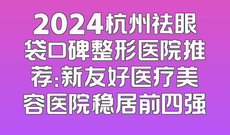 2024杭州祛眼袋口碑整形医院推荐：新友好医疗美容医院稳居前四强