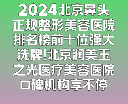 2024北京鼻头正规整形美容医院排名榜前十位强大洗牌！北京润美玉之光医疗美容医院口碑机构享不停