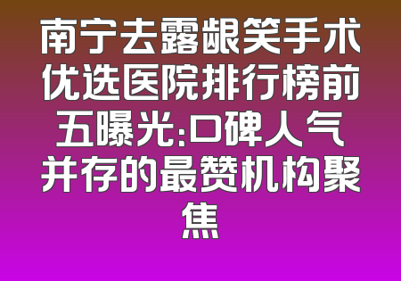 南宁去露龈笑手术优选医院排行榜前五曝光：口碑人气并存的最赞机构聚焦