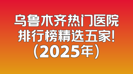 乌鲁木齐热门医院排行榜精选五家！(2025年)