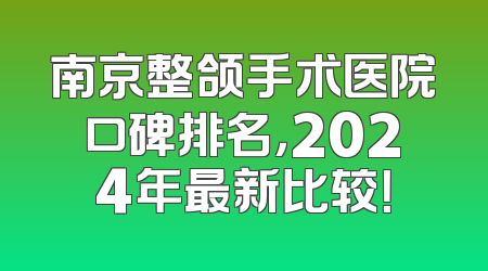 南京整颌手术医院口碑排名，2024年最新比较！
