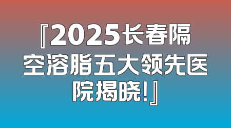『2025长春隔空溶脂五大领先医院揭晓！』