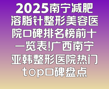 2025南宁减肥溶脂针整形美容医院口碑排名榜前十一览表！广西南宁亚韩整形医院热门top口碑盘点