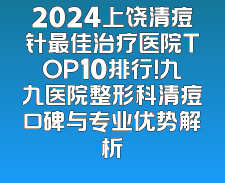 2024上饶清痘针最佳治疗医院TOP10排行！九九医院整形科清痘口碑与专业优势解析