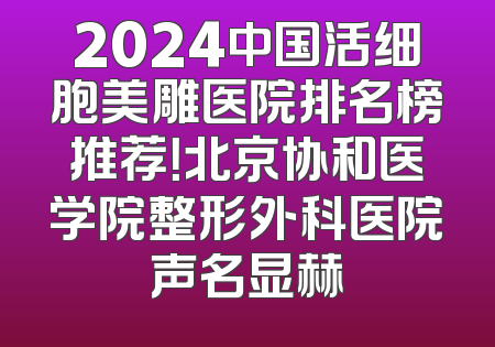 2024中国活细胞美雕医院排名榜推荐！北京协和医学院整形外科医院声名显赫