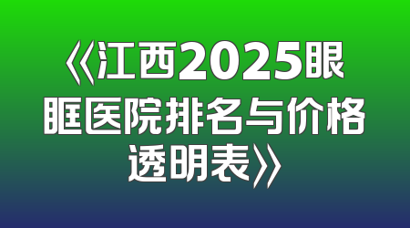 《江西2025眼眶医院排名与价格透明表》