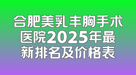 合肥美乳丰胸手术医院2025年最新排名及价格表