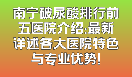 南宁破尿酸排行前五医院介绍：最新详述各大医院特色与专业优势！