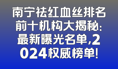南宁祛红血丝排名前十机构大揭秘：最新曝光名单，2024权威榜单！
