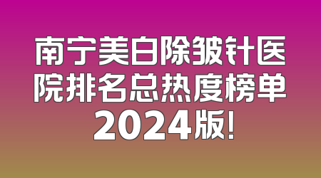 南宁美白除皱针医院排名总热度榜单 2024版！