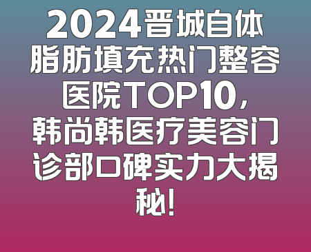 2024晋城自体脂肪填充热门整容医院TOP10，韩尚韩医疗美容门诊部口碑实力大揭秘！