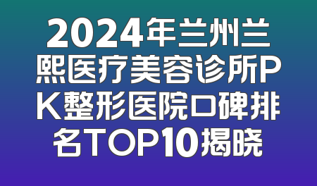 2024年兰州兰熙医疗美容诊所PK整形医院口碑排名TOP10揭晓