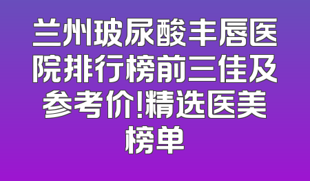 兰州玻尿酸丰唇医院排行榜前三佳及参考价！精选医美榜单