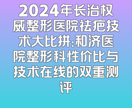 2024年长治权威整形医院祛疤技术大比拼：和济医院整形科性价比与技术在线的双重测评