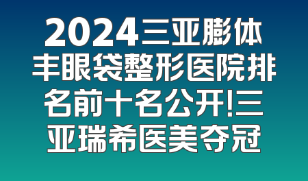 2024三亚膨体丰眼袋整形医院排名前十名公开！三亚瑞希医美夺冠