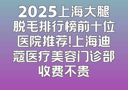 2025上海大腿脱毛排行榜前十位医院推荐！上海迪蔻医疗美容门诊部收费不贵
