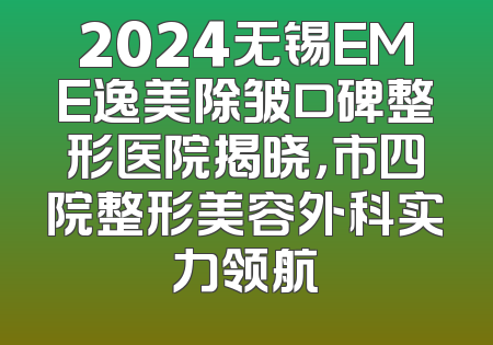 2024无锡EME逸美除皱口碑整形医院揭晓，市四院整形美容外科实力领航