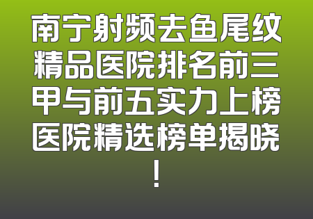 南宁射频去鱼尾纹精品医院排名前三甲与前五实力上榜医院精选榜单揭晓！