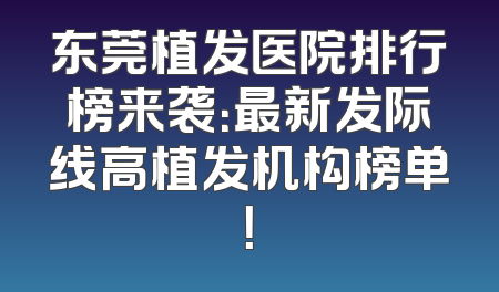 东莞植发医院排行榜来袭：最新发际线高植发机构榜单！