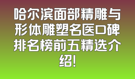 哈尔滨面部精雕与形体雕塑名医口碑排名榜前五精选介绍！
