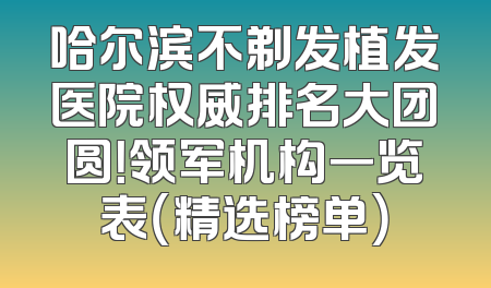哈尔滨不剃发植发医院权威排名大团圆！领军机构一览表（精选榜单）