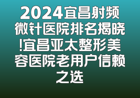 2024宜昌射频微针医院排名揭晓！宜昌亚太整形美容医院老用户信赖之选