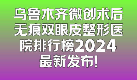 乌鲁木齐微创术后无痕双眼皮整形医院排行榜2024最新发布！