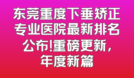 东莞重度下垂矫正专业医院最新排名公布！重磅更新，年度新篇