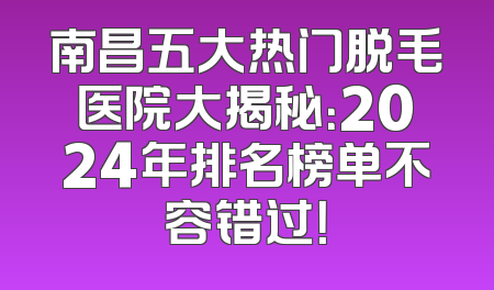 南昌五大热门脱毛医院大揭秘：2024年排名榜单不容错过！