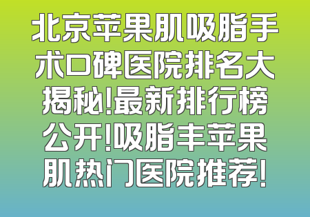 北京苹果肌吸脂手术口碑医院排名大揭秘！最新排行榜公开！吸脂丰苹果肌热门医院推荐！