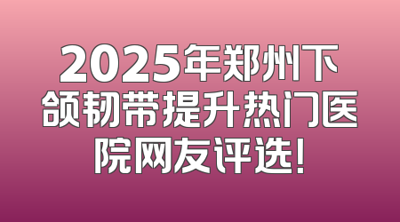 2025年郑州下颌韧带提升热门医院网友评选！