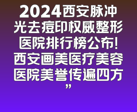 2024西安脉冲光去痘印权威整形医院排行榜公布！西安画美医疗美容医院美誉传遍四方”