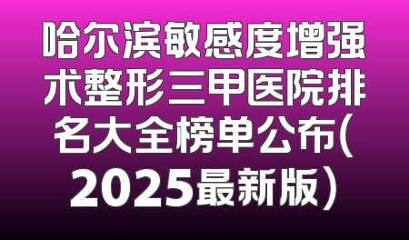哈尔滨敏感度增强术整形三甲医院排名大全榜单公布（2025最新版）