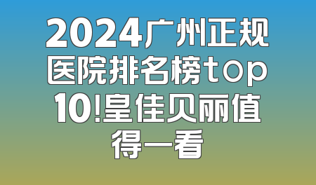 2024广州正规医院排名榜top10！皇佳贝丽值得一看