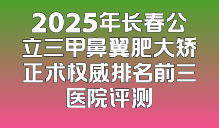 2025年长春公立三甲鼻翼肥大矫正术权威排名前三医院评测