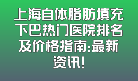 上海自体脂肪填充下巴热门医院排名及价格指南：最新资讯！