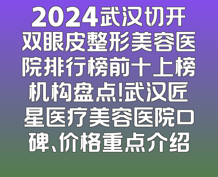2024武汉切开双眼皮整形美容医院排行榜前十上榜机构盘点！武汉匠星医疗美容医院口碑、价格重点介绍