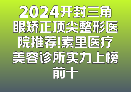 2024开封三角眼矫正顶尖整形医院推荐！素里医疗美容诊所实力上榜前十