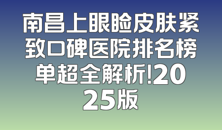 南昌上眼睑皮肤紧致口碑医院排名榜单超全解析！2025版