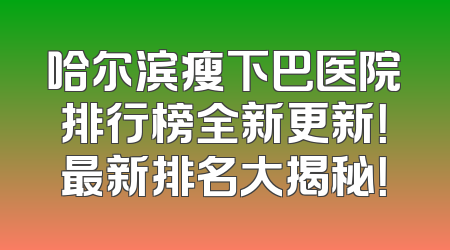 哈尔滨瘦下巴医院排行榜全新更新！最新排名大揭秘！