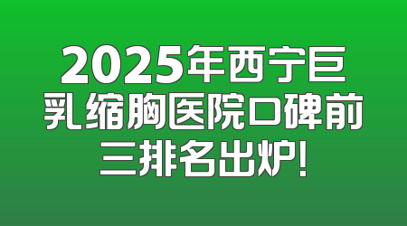 2025年西宁巨乳缩胸医院口碑前三排名出炉！