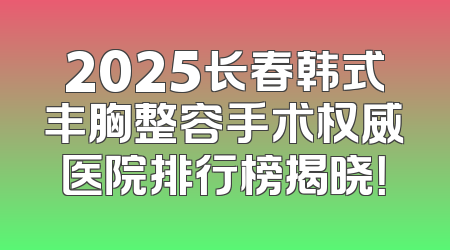 2025长春韩式丰胸整容手术权威医院排行榜揭晓！