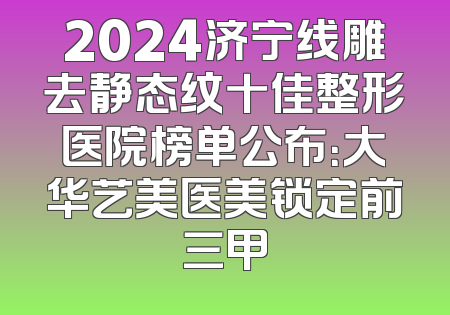 2024济宁线雕去静态纹十佳整形医院榜单公布：大华艺美医美锁定前三甲