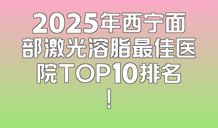 2025年西宁面部激光溶脂最佳医院TOP10排名！