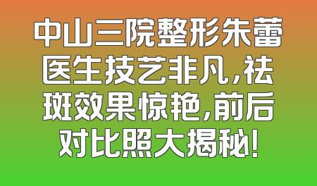 中山三院整形朱蕾医生技艺非凡，祛斑效果惊艳，前后对比照大揭秘！