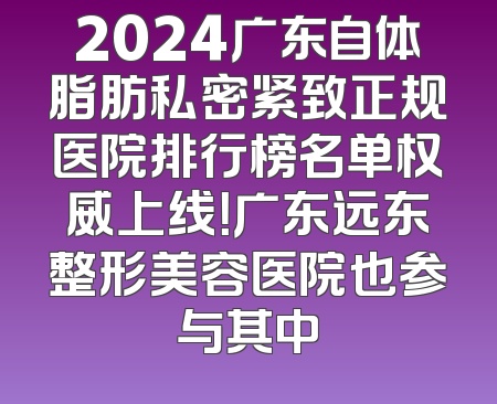 2024广东自体脂肪私密紧致正规医院排行榜名单权威上线！广东远东整形美容医院也参与其中