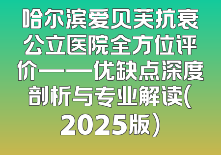 哈尔滨爱贝芙抗衰公立医院全方位评价——优缺点深度剖析与专业解读（2025版）